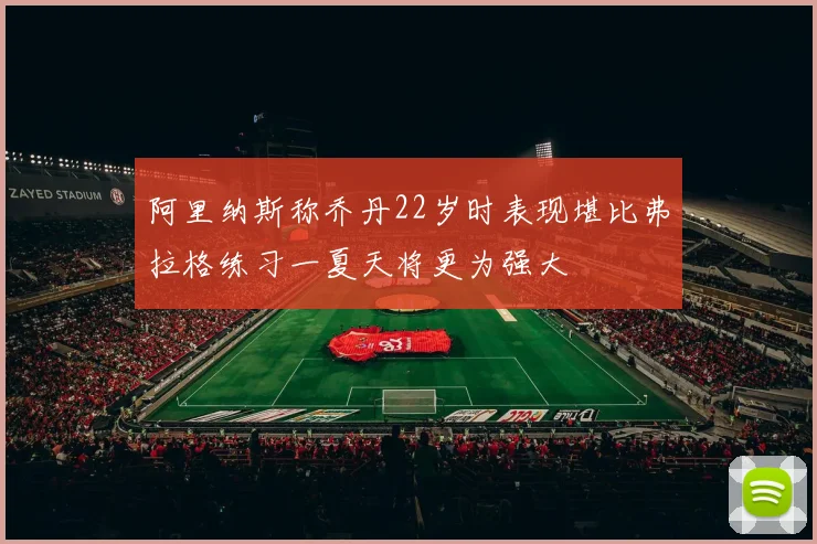 阿里纳斯称乔丹22岁时表现堪比弗拉格练习一夏天将更为强大