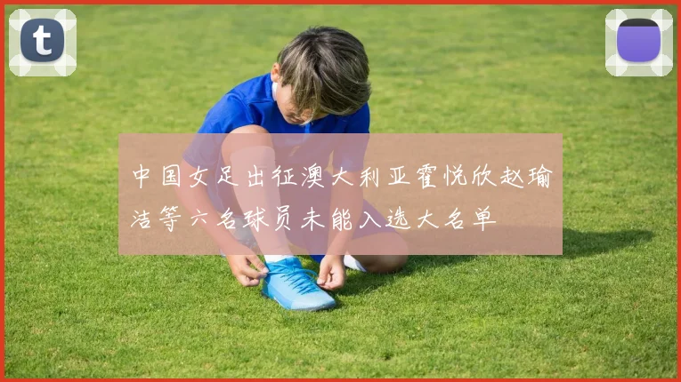 中国女足出征澳大利亚霍悦欣赵瑜洁等六名球员未能入选大名单
