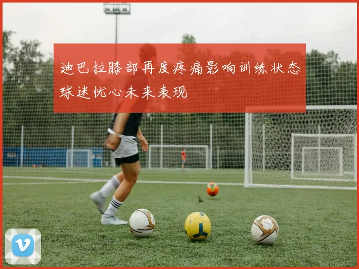 迪巴拉膝部再度疼痛影响训练状态球迷忧心未来表现