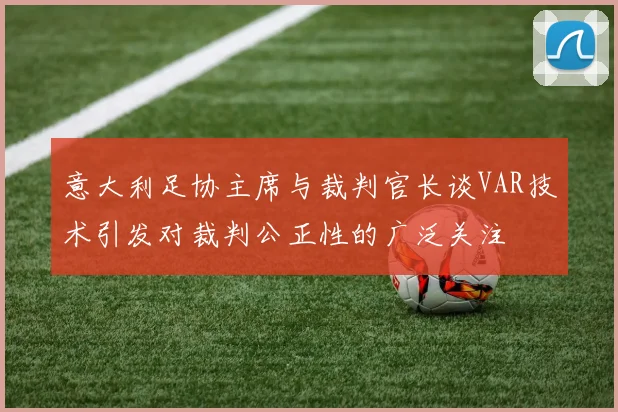 意大利足协主席与裁判官长谈VAR技术引发对裁判公正性的广泛关注
