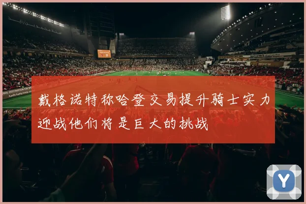 戴格诺特称哈登交易提升骑士实力迎战他们将是巨大的挑战