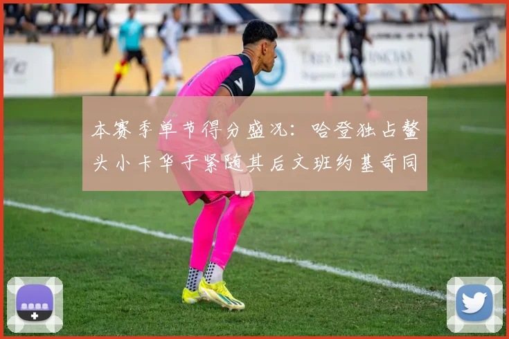 本赛季单节得分盛况：哈登独占鳌头小卡华子紧随其后文班约基奇同创佳绩