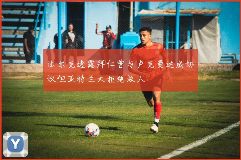 法尔克透露拜仁曾与卢克曼达成协议但亚特兰大拒绝放人