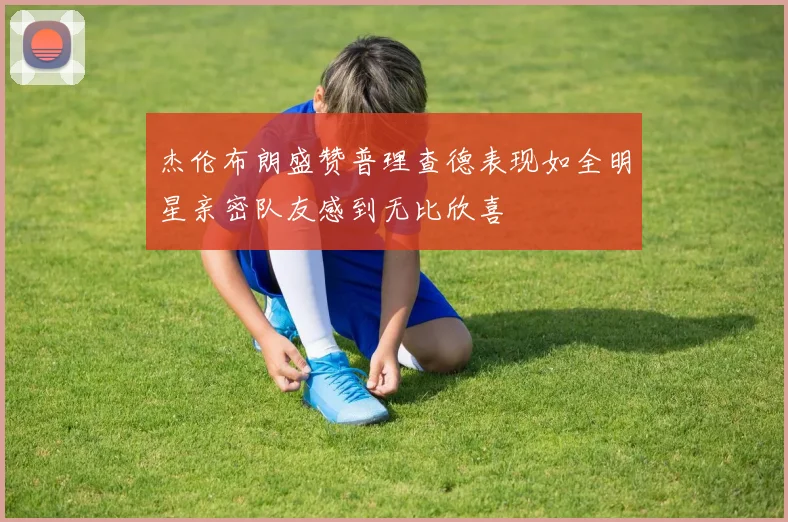 杰伦布朗盛赞普理查德表现如全明星亲密队友感到无比欣喜