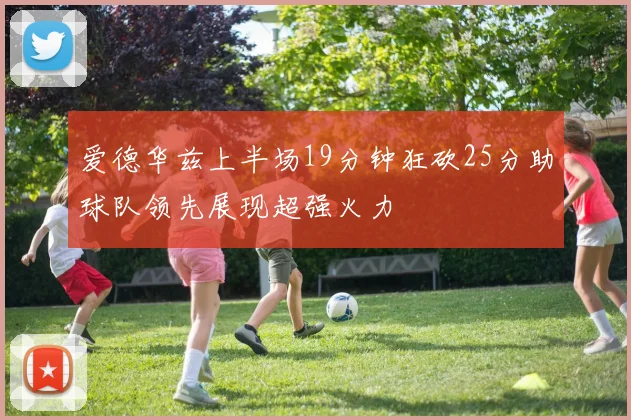 爱德华兹上半场19分钟狂砍25分助球队领先展现超强火力