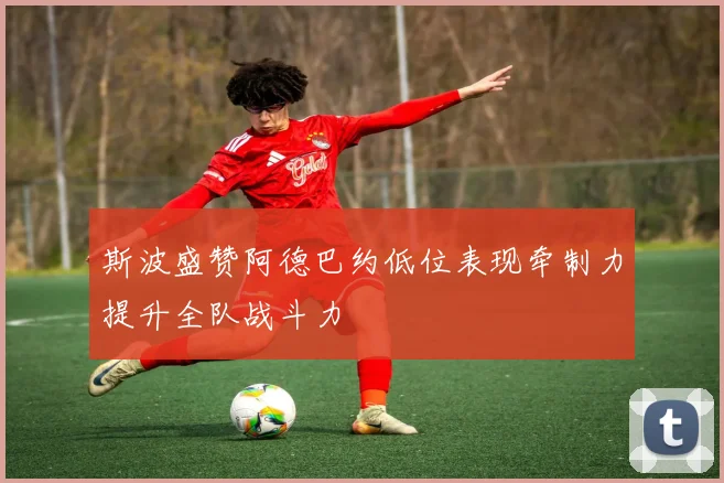 斯波盛赞阿德巴约低位表现牵制力提升全队战斗力
