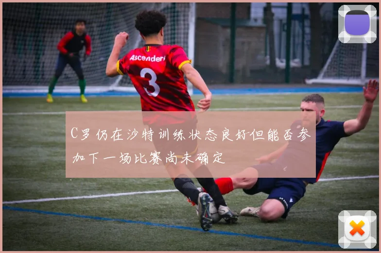 C罗仍在沙特训练状态良好但能否参加下一场比赛尚未确定